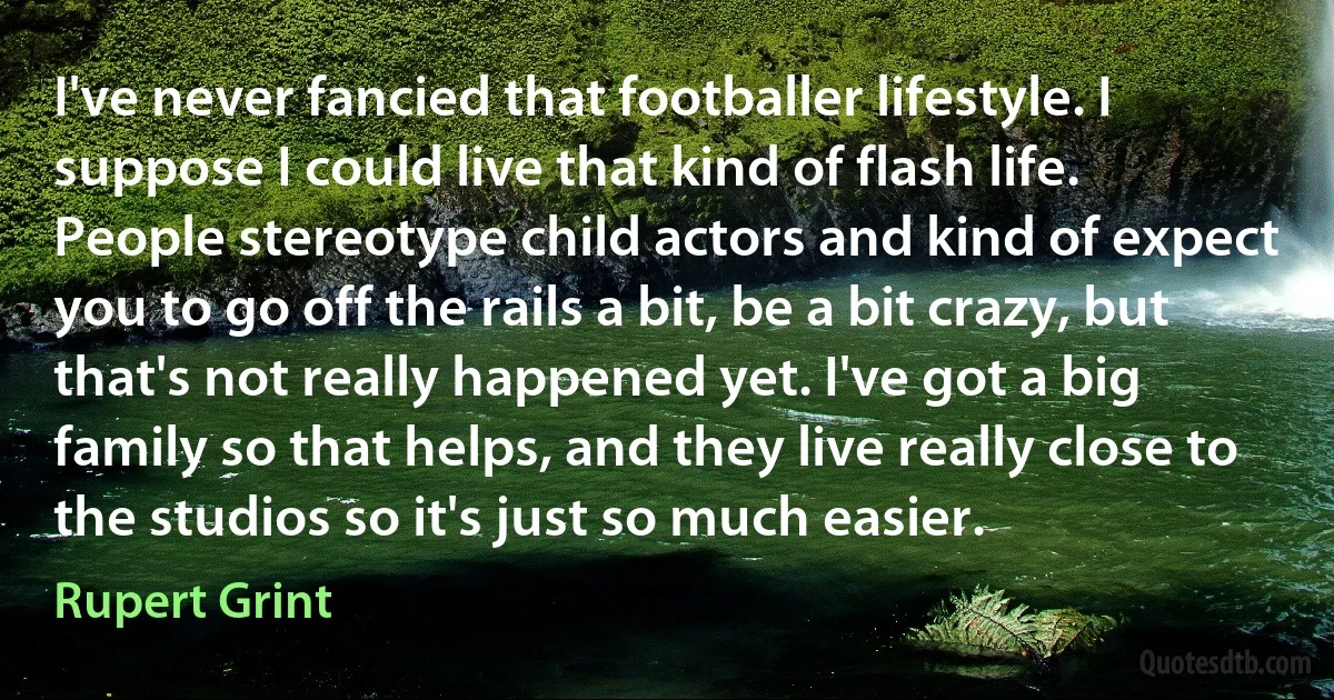 I've never fancied that footballer lifestyle. I suppose I could live that kind of flash life. People stereotype child actors and kind of expect you to go off the rails a bit, be a bit crazy, but that's not really happened yet. I've got a big family so that helps, and they live really close to the studios so it's just so much easier. (Rupert Grint)