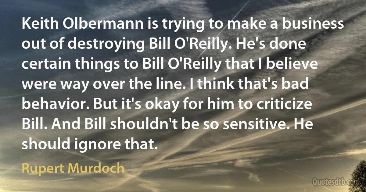 Keith Olbermann is trying to make a business out of destroying Bill O'Reilly. He's done certain things to Bill O'Reilly that I believe were way over the line. I think that's bad behavior. But it's okay for him to criticize Bill. And Bill shouldn't be so sensitive. He should ignore that. (Rupert Murdoch)