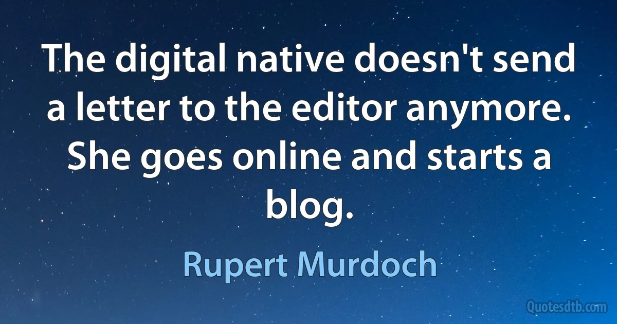 The digital native doesn't send a letter to the editor anymore. She goes online and starts a blog. (Rupert Murdoch)