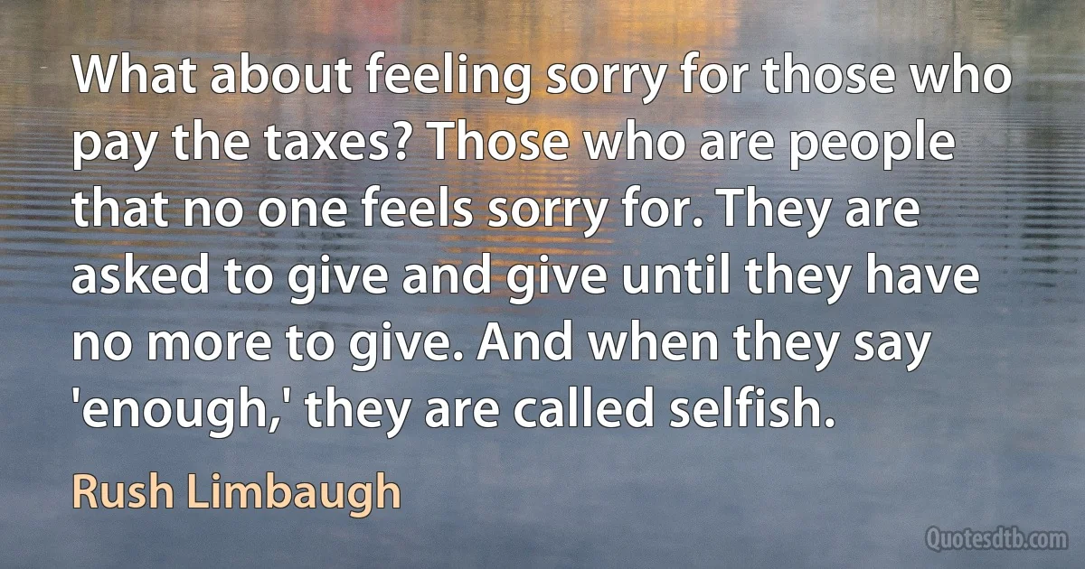 What about feeling sorry for those who pay the taxes? Those who are people that no one feels sorry for. They are asked to give and give until they have no more to give. And when they say 'enough,' they are called selfish. (Rush Limbaugh)