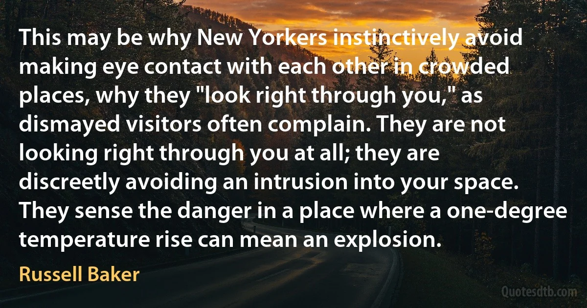 This may be why New Yorkers instinctively avoid making eye contact with each other in crowded places, why they "look right through you," as dismayed visitors often complain. They are not looking right through you at all; they are discreetly avoiding an intrusion into your space. They sense the danger in a place where a one-degree temperature rise can mean an explosion. (Russell Baker)