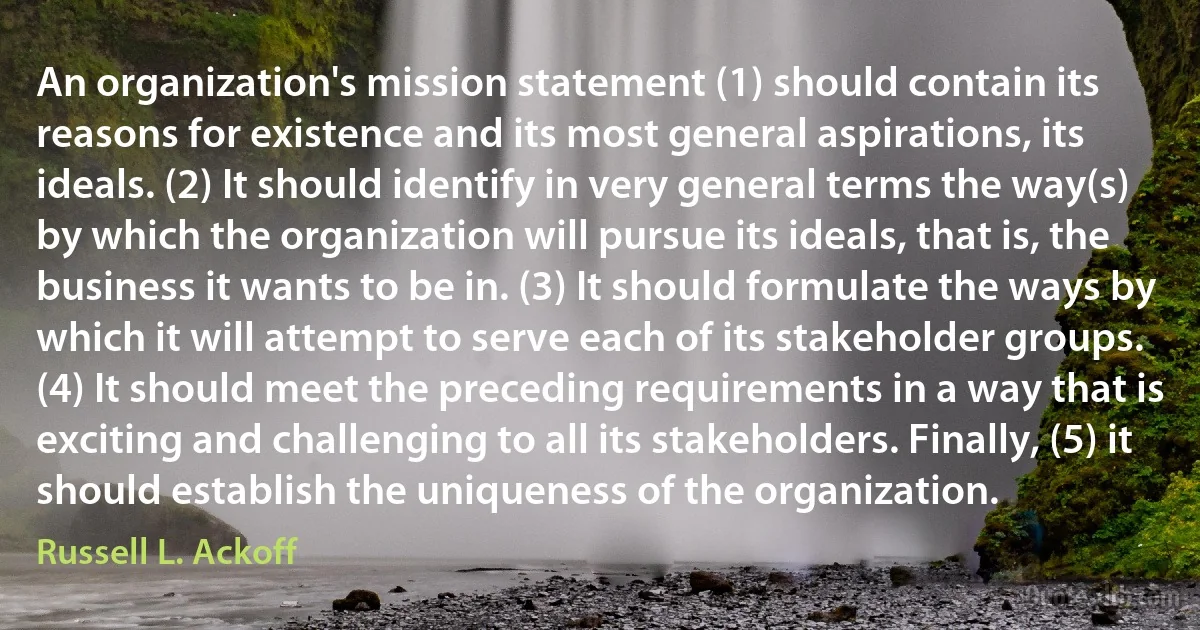 An organization's mission statement (1) should contain its reasons for existence and its most general aspirations, its ideals. (2) It should identify in very general terms the way(s) by which the organization will pursue its ideals, that is, the business it wants to be in. (3) It should formulate the ways by which it will attempt to serve each of its stakeholder groups. (4) It should meet the preceding requirements in a way that is exciting and challenging to all its stakeholders. Finally, (5) it should establish the uniqueness of the organization. (Russell L. Ackoff)