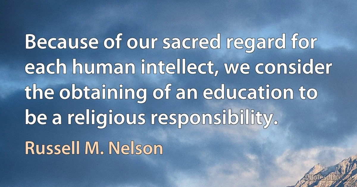 Because of our sacred regard for each human intellect, we consider the obtaining of an education to be a religious responsibility. (Russell M. Nelson)