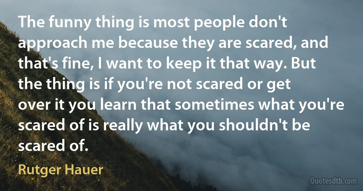 The funny thing is most people don't approach me because they are scared, and that's fine, I want to keep it that way. But the thing is if you're not scared or get over it you learn that sometimes what you're scared of is really what you shouldn't be scared of. (Rutger Hauer)