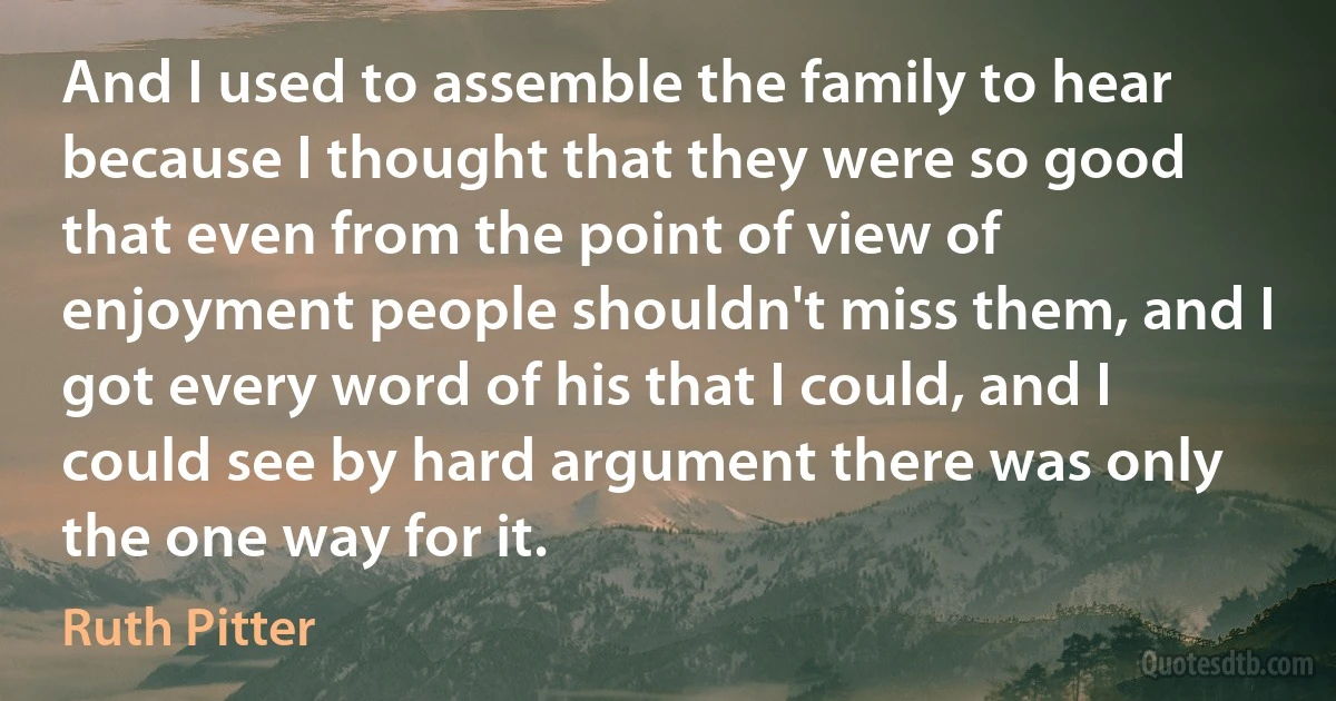 And I used to assemble the family to hear because I thought that they were so good that even from the point of view of enjoyment people shouldn't miss them, and I got every word of his that I could, and I could see by hard argument there was only the one way for it. (Ruth Pitter)