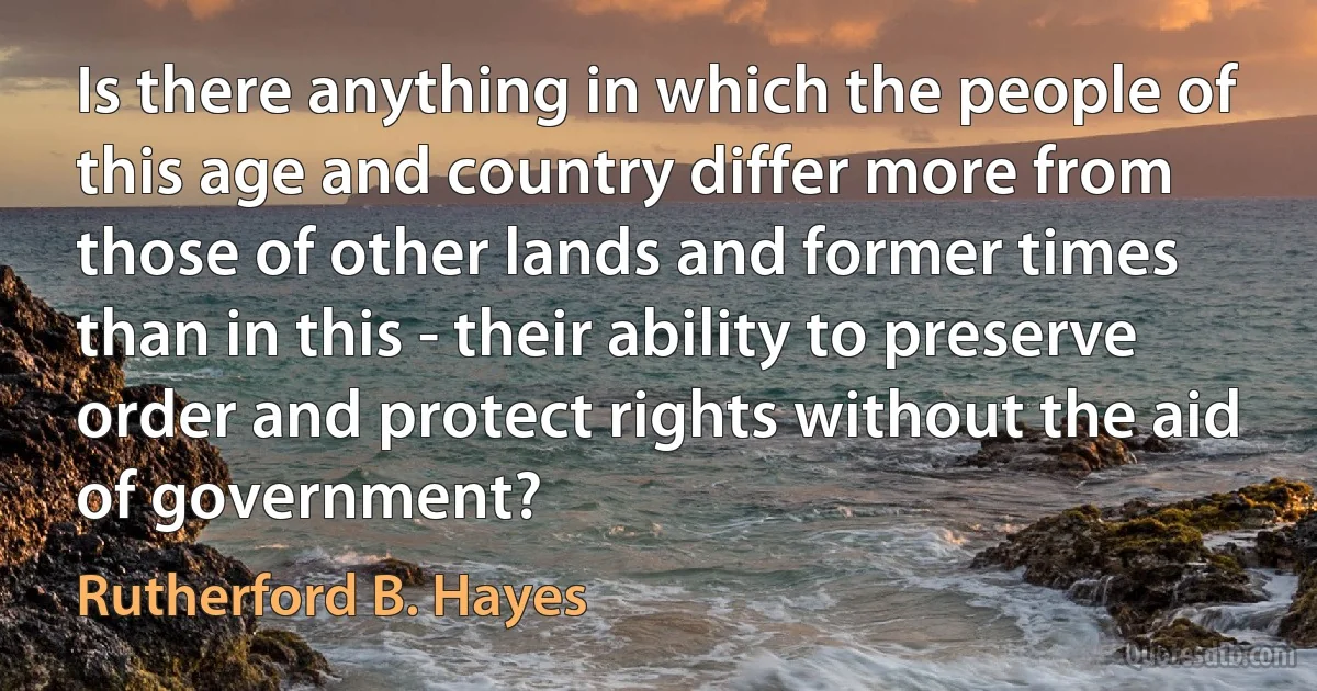 Is there anything in which the people of this age and country differ more from those of other lands and former times than in this - their ability to preserve order and protect rights without the aid of government? (Rutherford B. Hayes)