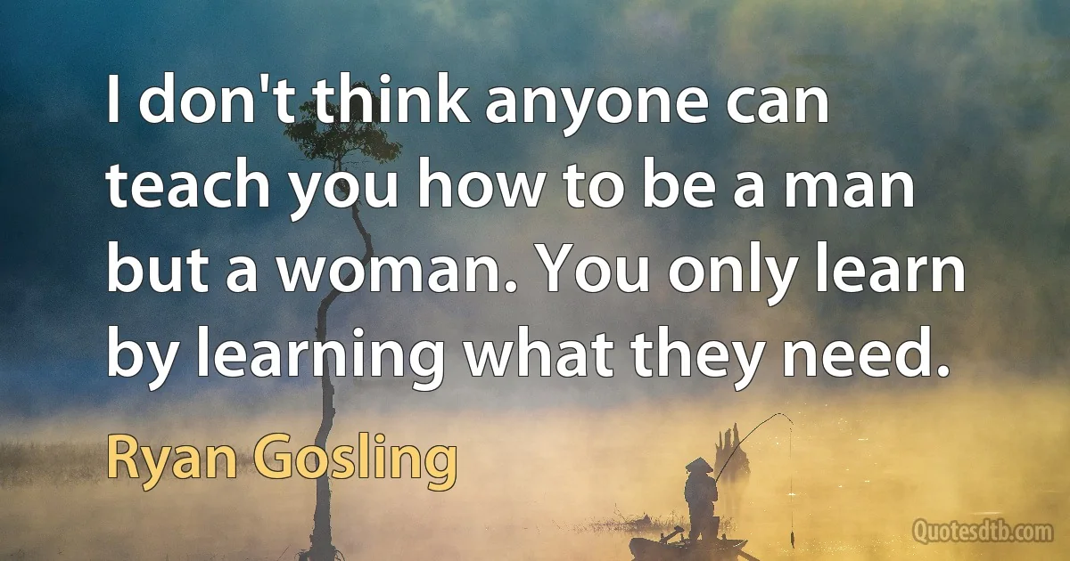 I don't think anyone can teach you how to be a man but a woman. You only learn by learning what they need. (Ryan Gosling)