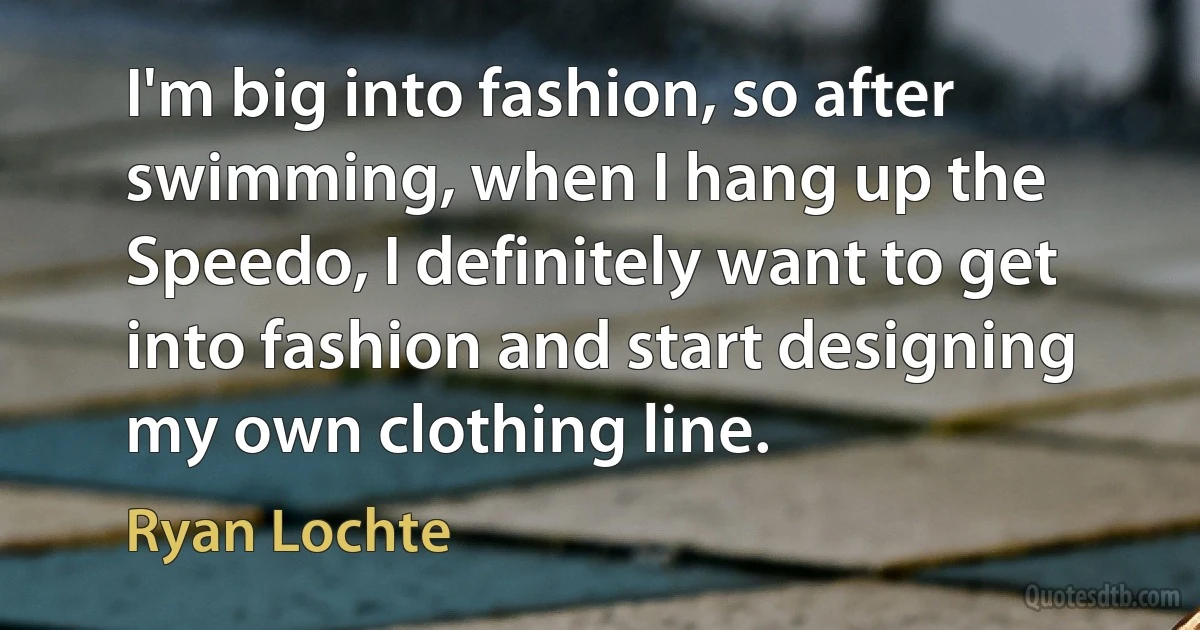 I'm big into fashion, so after swimming, when I hang up the Speedo, I definitely want to get into fashion and start designing my own clothing line. (Ryan Lochte)