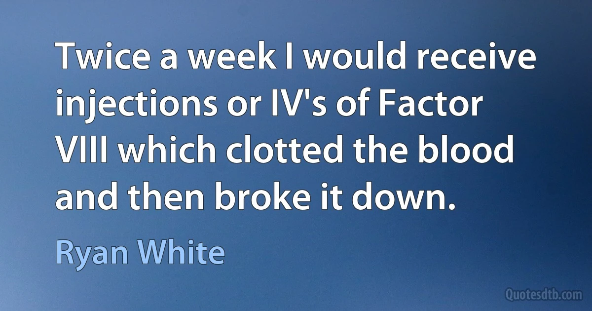 Twice a week I would receive injections or IV's of Factor VIII which clotted the blood and then broke it down. (Ryan White)