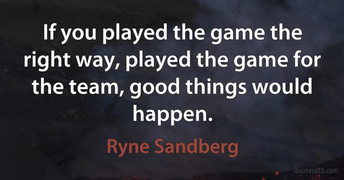 If you played the game the right way, played the game for the team, good things would happen. (Ryne Sandberg)