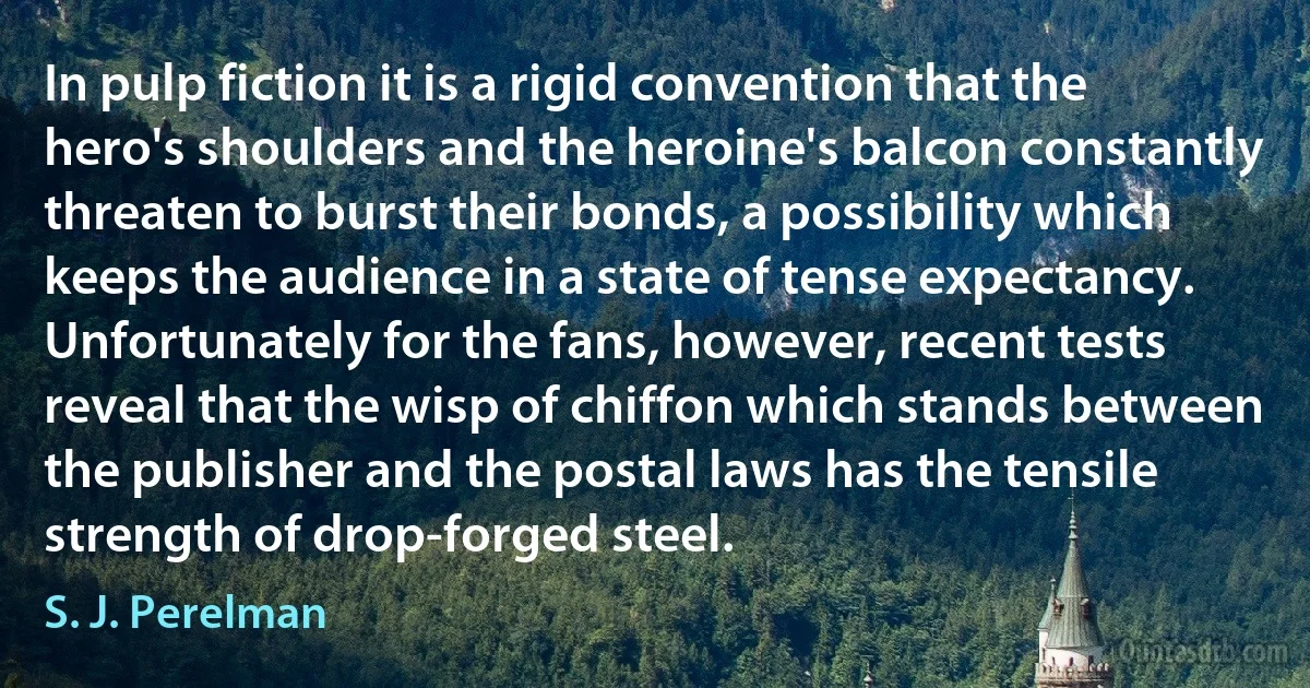 In pulp fiction it is a rigid convention that the hero's shoulders and the heroine's balcon constantly threaten to burst their bonds, a possibility which keeps the audience in a state of tense expectancy. Unfortunately for the fans, however, recent tests reveal that the wisp of chiffon which stands between the publisher and the postal laws has the tensile strength of drop-forged steel. (S. J. Perelman)
