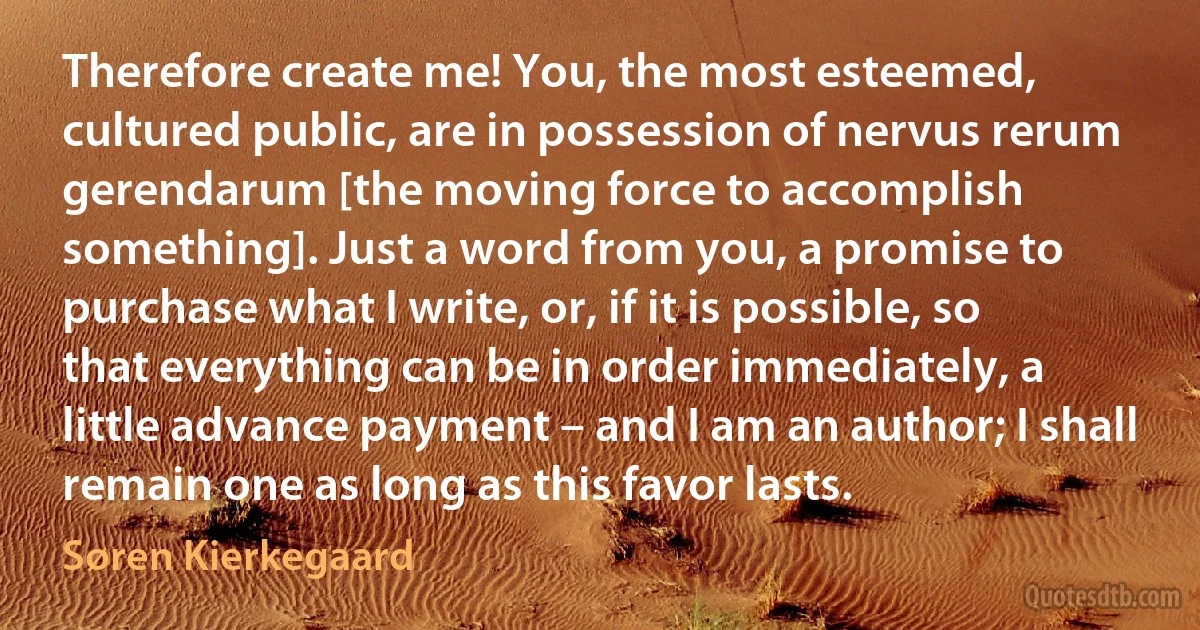 Therefore create me! You, the most esteemed, cultured public, are in possession of nervus rerum gerendarum [the moving force to accomplish something]. Just a word from you, a promise to purchase what I write, or, if it is possible, so that everything can be in order immediately, a little advance payment – and I am an author; I shall remain one as long as this favor lasts. (Søren Kierkegaard)