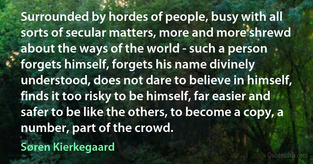 Surrounded by hordes of people, busy with all sorts of secular matters, more and more shrewd about the ways of the world - such a person forgets himself, forgets his name divinely understood, does not dare to believe in himself, finds it too risky to be himself, far easier and safer to be like the others, to become a copy, a number, part of the crowd. (Søren Kierkegaard)