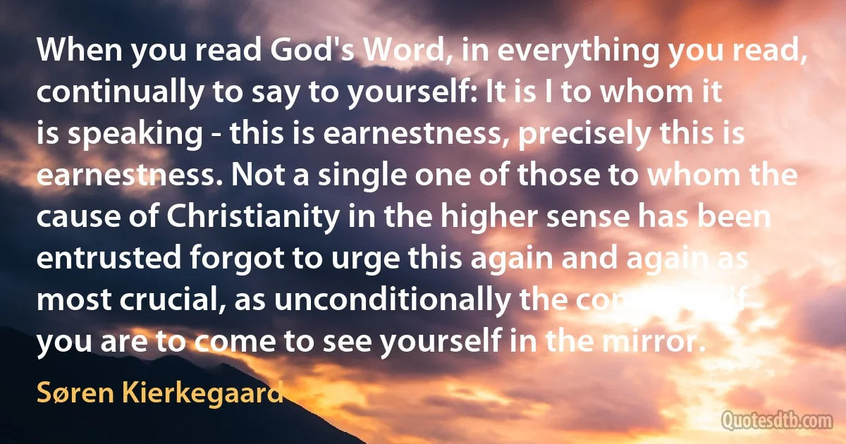 When you read God's Word, in everything you read, continually to say to yourself: It is I to whom it is speaking - this is earnestness, precisely this is earnestness. Not a single one of those to whom the cause of Christianity in the higher sense has been entrusted forgot to urge this again and again as most crucial, as unconditionally the condition if you are to come to see yourself in the mirror. (Søren Kierkegaard)