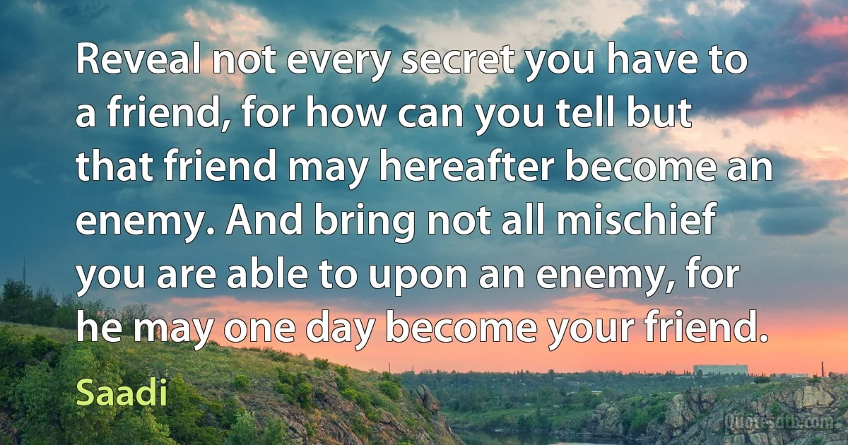 Reveal not every secret you have to a friend, for how can you tell but that friend may hereafter become an enemy. And bring not all mischief you are able to upon an enemy, for he may one day become your friend. (Saadi)