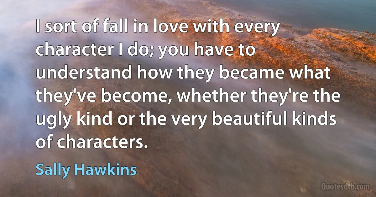 I sort of fall in love with every character I do; you have to understand how they became what they've become, whether they're the ugly kind or the very beautiful kinds of characters. (Sally Hawkins)