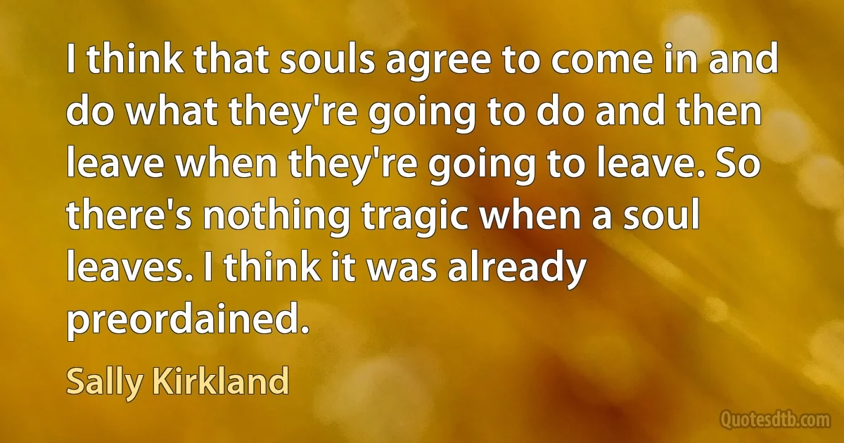 I think that souls agree to come in and do what they're going to do and then leave when they're going to leave. So there's nothing tragic when a soul leaves. I think it was already preordained. (Sally Kirkland)