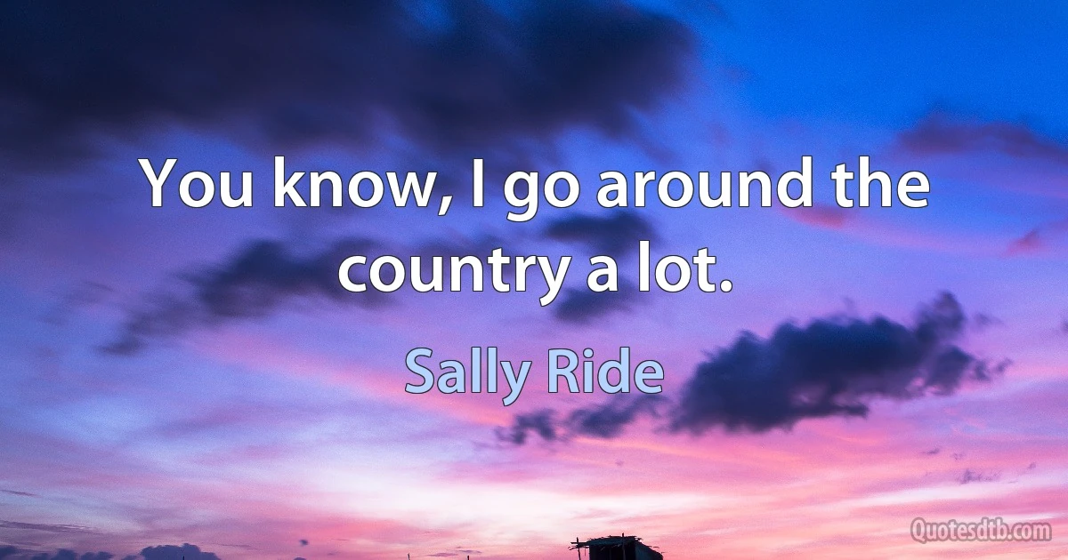 You know, I go around the country a lot. (Sally Ride)