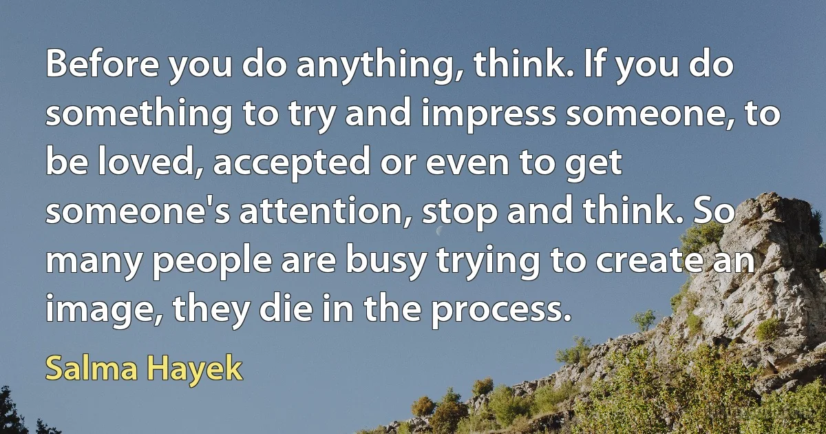 Before you do anything, think. If you do something to try and impress someone, to be loved, accepted or even to get someone's attention, stop and think. So many people are busy trying to create an image, they die in the process. (Salma Hayek)