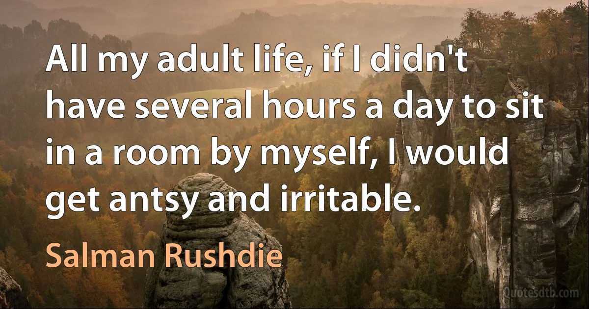 All my adult life, if I didn't have several hours a day to sit in a room by myself, I would get antsy and irritable. (Salman Rushdie)