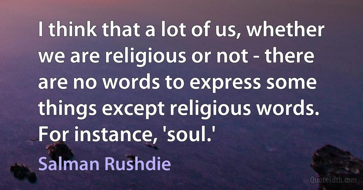 I think that a lot of us, whether we are religious or not - there are no words to express some things except religious words. For instance, 'soul.' (Salman Rushdie)