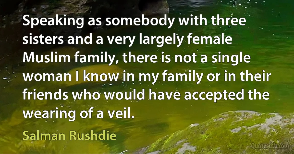 Speaking as somebody with three sisters and a very largely female Muslim family, there is not a single woman I know in my family or in their friends who would have accepted the wearing of a veil. (Salman Rushdie)