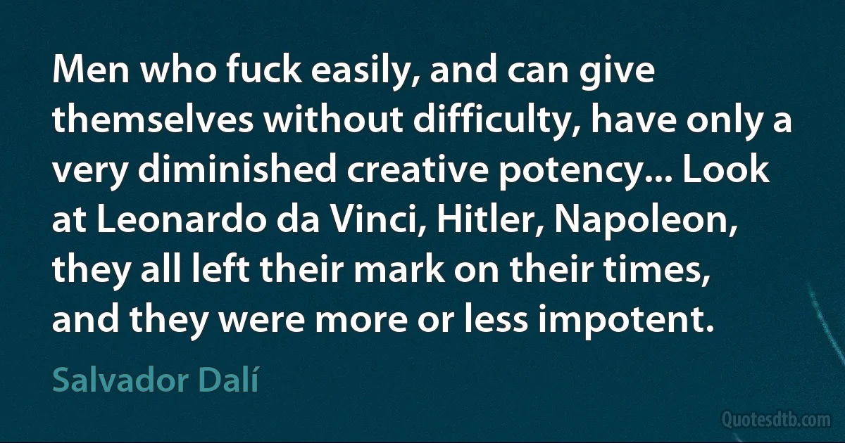 Men who fuck easily, and can give themselves without difficulty, have only a very diminished creative potency... Look at Leonardo da Vinci, Hitler, Napoleon, they all left their mark on their times, and they were more or less impotent. (Salvador Dalí)