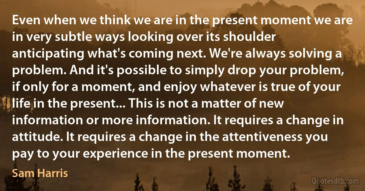 Even when we think we are in the present moment we are in very subtle ways looking over its shoulder anticipating what's coming next. We're always solving a problem. And it's possible to simply drop your problem, if only for a moment, and enjoy whatever is true of your life in the present... This is not a matter of new information or more information. It requires a change in attitude. It requires a change in the attentiveness you pay to your experience in the present moment. (Sam Harris)