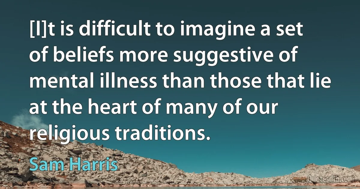 [I]t is difficult to imagine a set of beliefs more suggestive of mental illness than those that lie at the heart of many of our religious traditions. (Sam Harris)