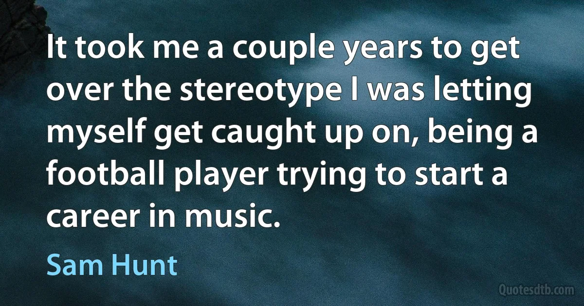 It took me a couple years to get over the stereotype I was letting myself get caught up on, being a football player trying to start a career in music. (Sam Hunt)