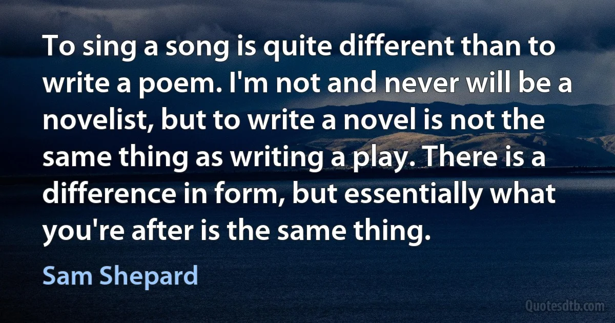 To sing a song is quite different than to write a poem. I'm not and never will be a novelist, but to write a novel is not the same thing as writing a play. There is a difference in form, but essentially what you're after is the same thing. (Sam Shepard)