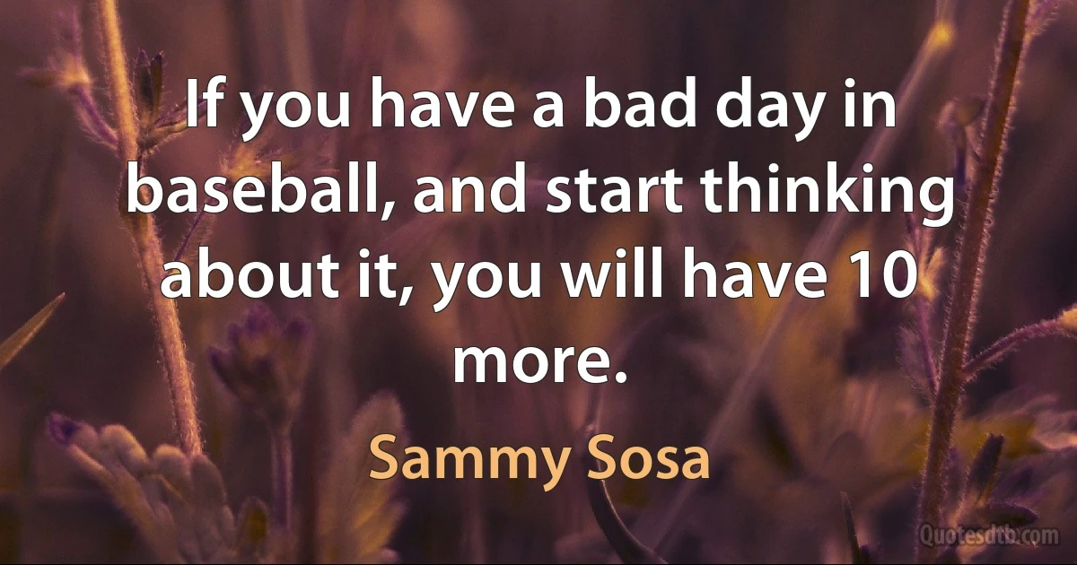 If you have a bad day in baseball, and start thinking about it, you will have 10 more. (Sammy Sosa)