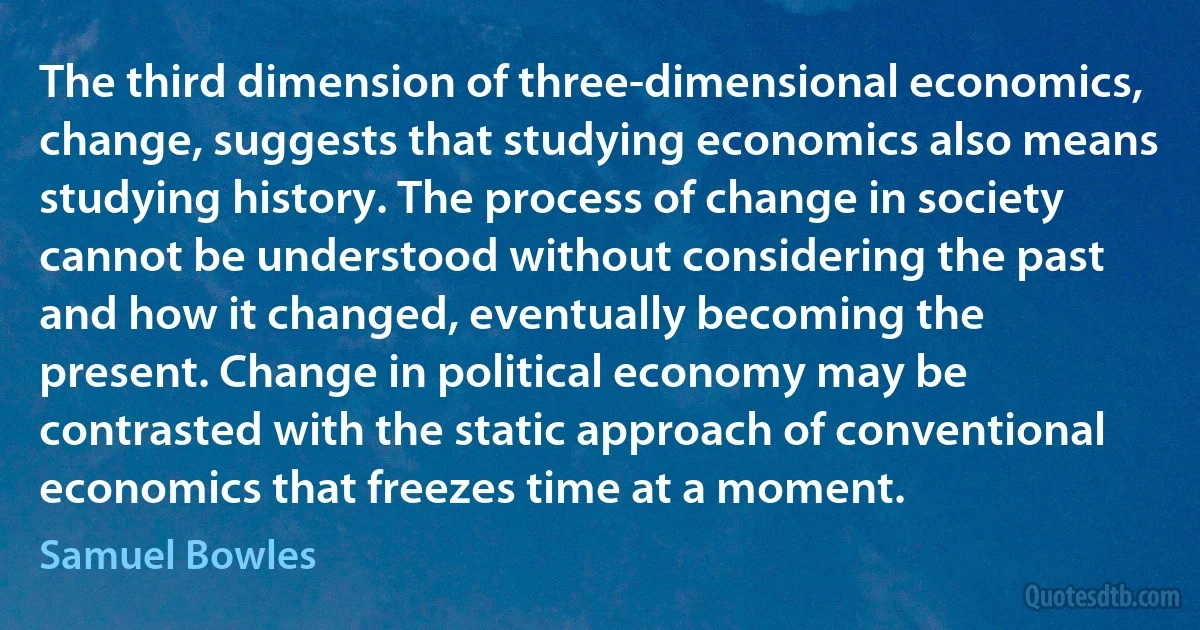 The third dimension of three-dimensional economics, change, suggests that studying economics also means studying history. The process of change in society cannot be understood without considering the past and how it changed, eventually becoming the present. Change in political economy may be contrasted with the static approach of conventional economics that freezes time at a moment. (Samuel Bowles)