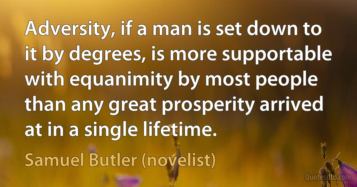 Adversity, if a man is set down to it by degrees, is more supportable with equanimity by most people than any great prosperity arrived at in a single lifetime. (Samuel Butler (novelist))