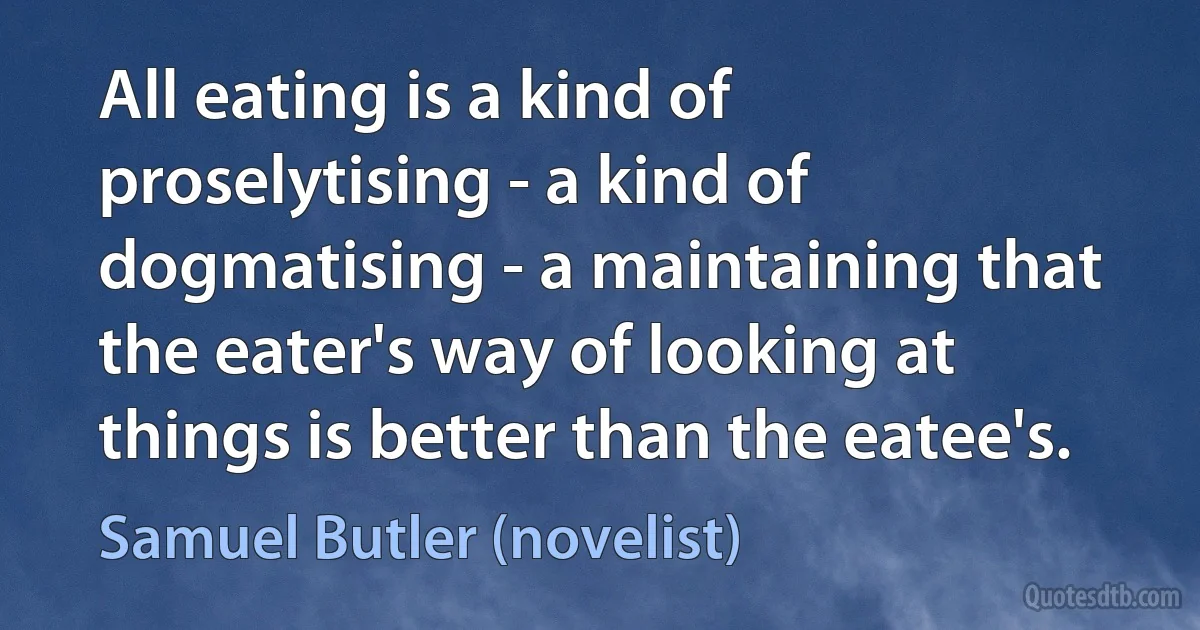 All eating is a kind of proselytising - a kind of dogmatising - a maintaining that the eater's way of looking at things is better than the eatee's. (Samuel Butler (novelist))