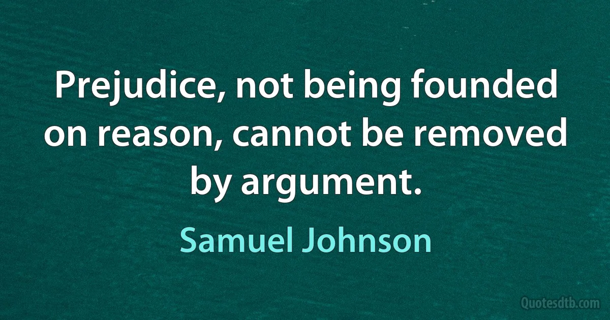 Prejudice, not being founded on reason, cannot be removed by argument. (Samuel Johnson)