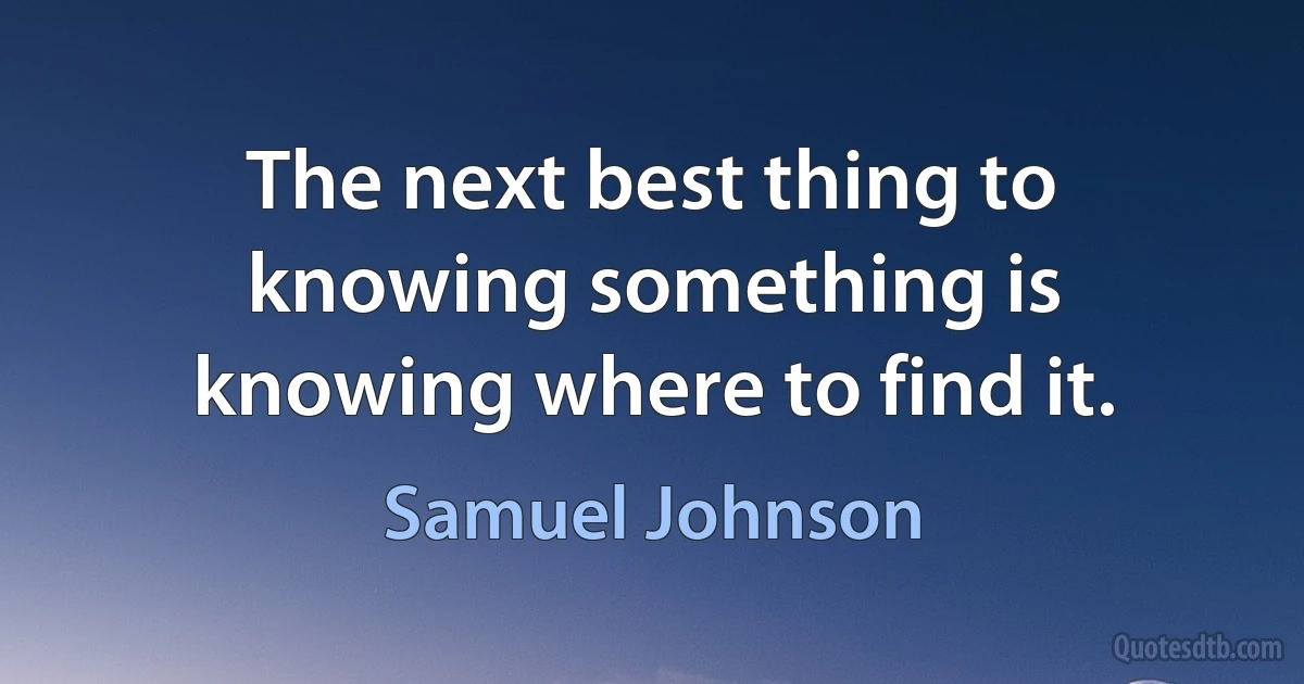 The next best thing to knowing something is knowing where to find it. (Samuel Johnson)