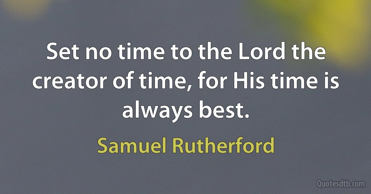 Set no time to the Lord the creator of time, for His time is always best. (Samuel Rutherford)