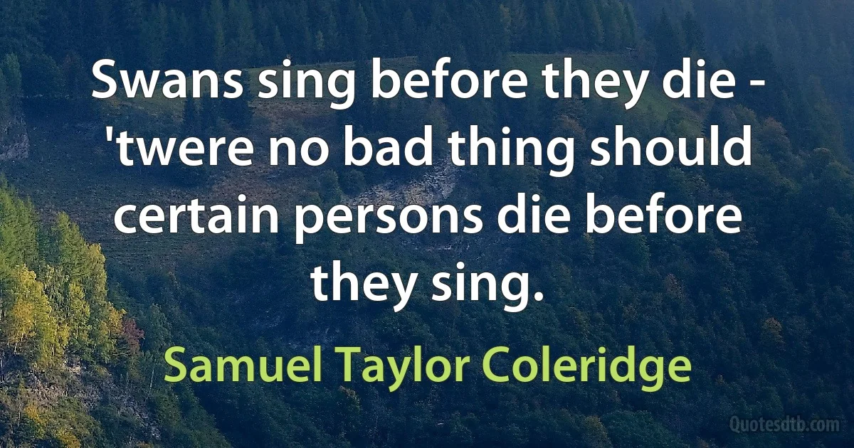 Swans sing before they die - 'twere no bad thing should certain persons die before they sing. (Samuel Taylor Coleridge)