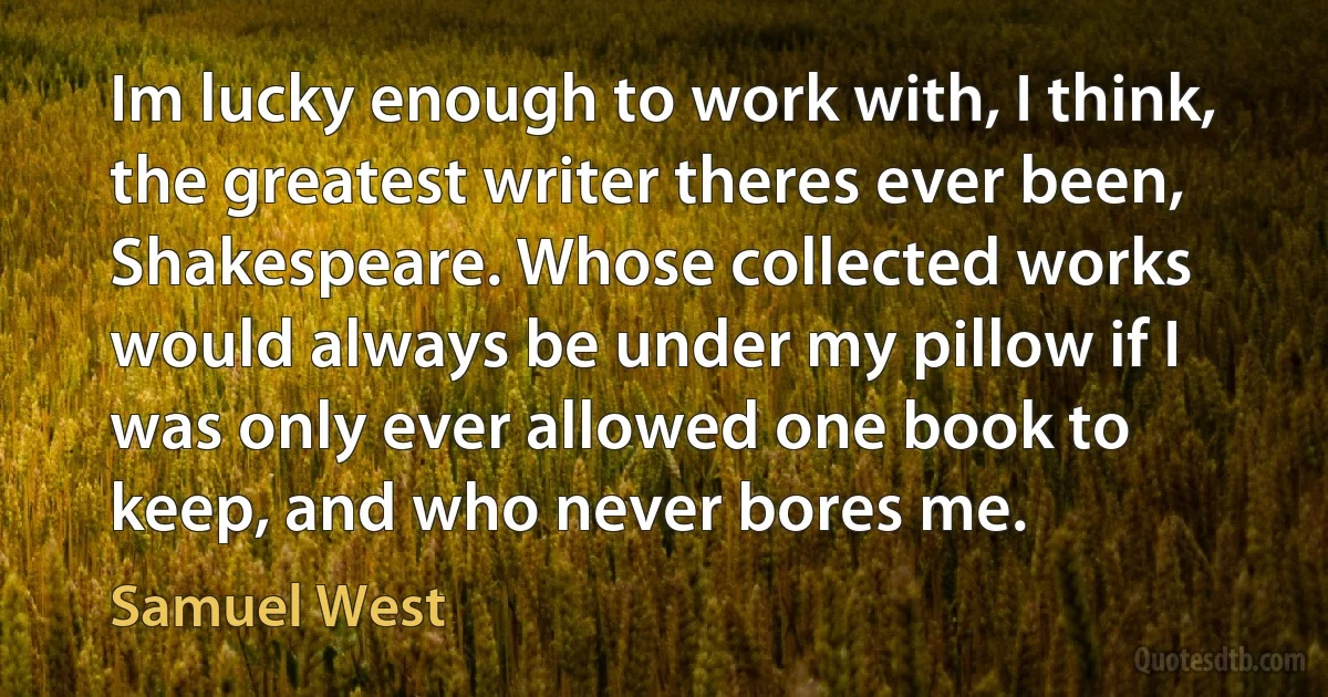 Im lucky enough to work with, I think, the greatest writer theres ever been, Shakespeare. Whose collected works would always be under my pillow if I was only ever allowed one book to keep, and who never bores me. (Samuel West)