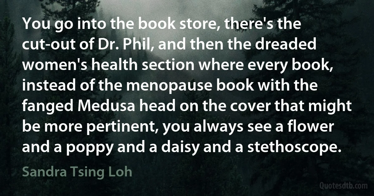 You go into the book store, there's the cut-out of Dr. Phil, and then the dreaded women's health section where every book, instead of the menopause book with the fanged Medusa head on the cover that might be more pertinent, you always see a flower and a poppy and a daisy and a stethoscope. (Sandra Tsing Loh)