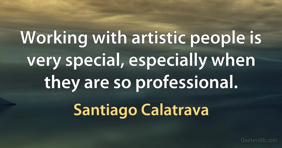 Working with artistic people is very special, especially when they are so professional. (Santiago Calatrava)