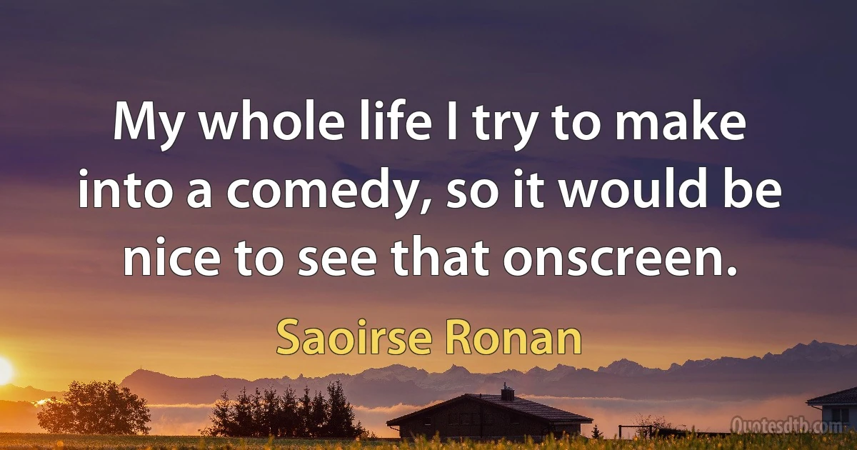 My whole life I try to make into a comedy, so it would be nice to see that onscreen. (Saoirse Ronan)