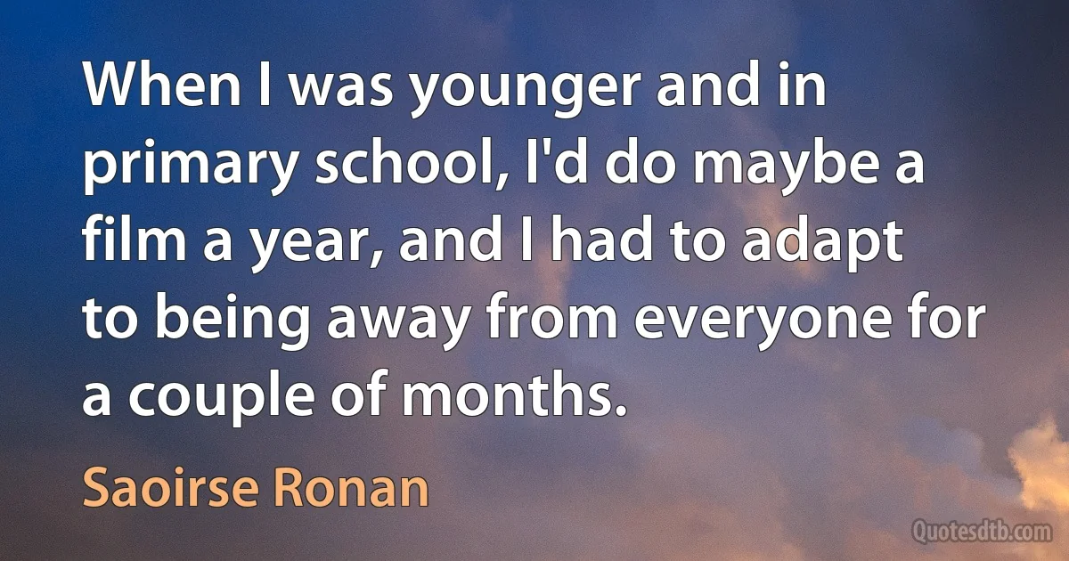 When I was younger and in primary school, I'd do maybe a film a year, and I had to adapt to being away from everyone for a couple of months. (Saoirse Ronan)