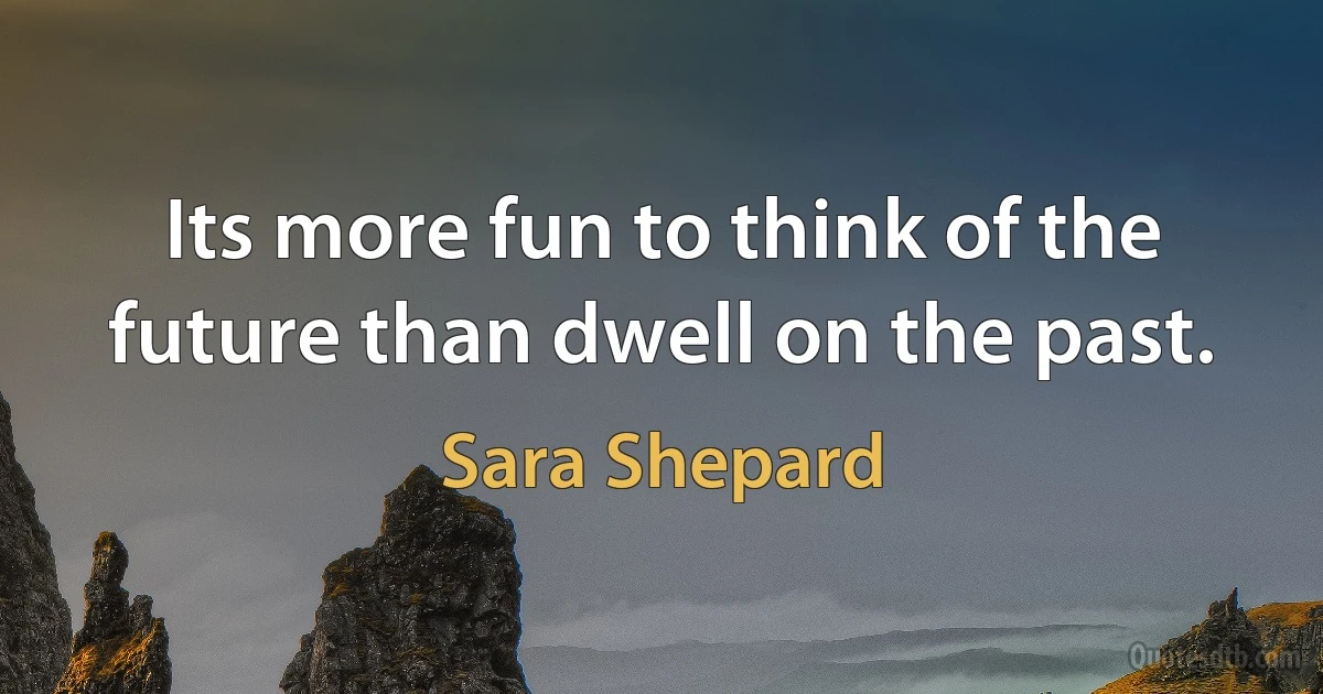 Its more fun to think of the future than dwell on the past. (Sara Shepard)