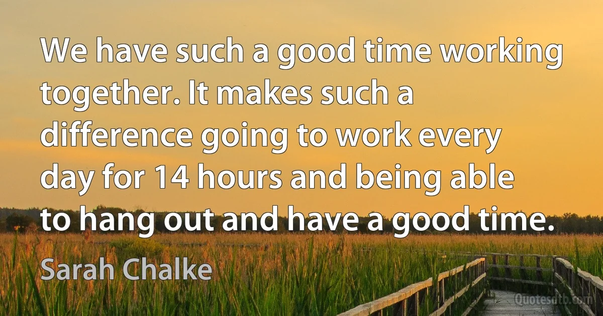 We have such a good time working together. It makes such a difference going to work every day for 14 hours and being able to hang out and have a good time. (Sarah Chalke)