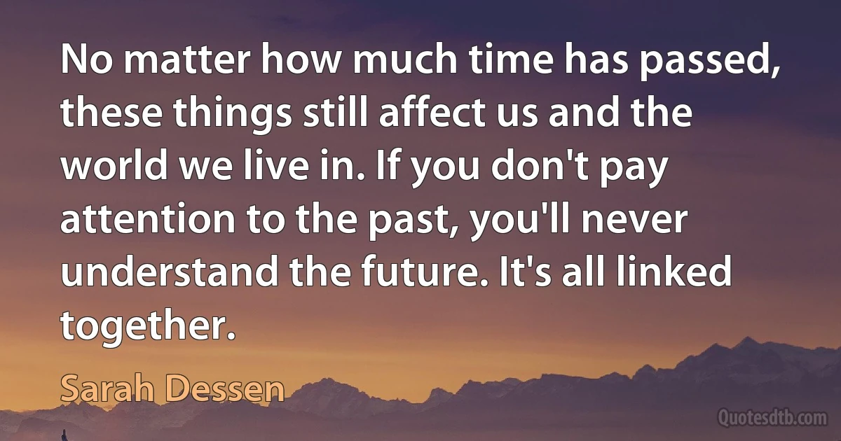 No matter how much time has passed, these things still affect us and the world we live in. If you don't pay attention to the past, you'll never understand the future. It's all linked together. (Sarah Dessen)