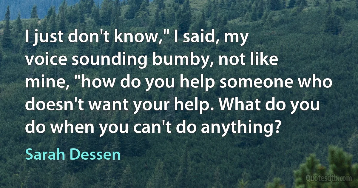 I just don't know," I said, my voice sounding bumby, not like mine, "how do you help someone who doesn't want your help. What do you do when you can't do anything? (Sarah Dessen)