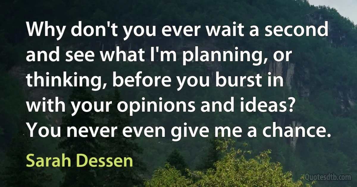 Why don't you ever wait a second and see what I'm planning, or thinking, before you burst in with your opinions and ideas? You never even give me a chance. (Sarah Dessen)