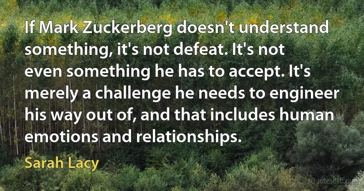 If Mark Zuckerberg doesn't understand something, it's not defeat. It's not even something he has to accept. It's merely a challenge he needs to engineer his way out of, and that includes human emotions and relationships. (Sarah Lacy)